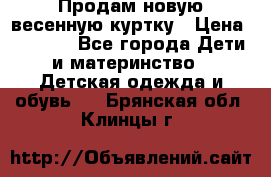 Продам новую весенную куртку › Цена ­ 1 500 - Все города Дети и материнство » Детская одежда и обувь   . Брянская обл.,Клинцы г.